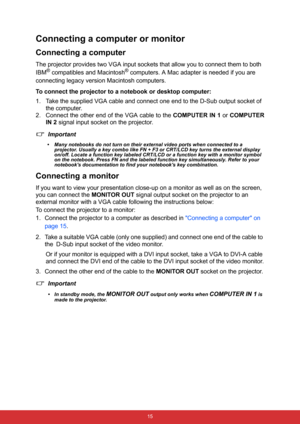 Page 26 15
Connecting a computer or monitor
Connecting a computer
The projector provides two VGA input sockets that allow you to connect them to both 
IBM
® compatibles and Macintosh® computers. A Mac adapter is needed if you are 
connecting legacy version Macintosh computers.
To connect the projector to a notebook or desktop computer:
1. Take the supplied VGA cable and connect one end to the D-Sub output socket of 
the computer.
2. Connect the other end of the VGA cable to the COMPUTER IN 1 or COMPUTER
IN 2...