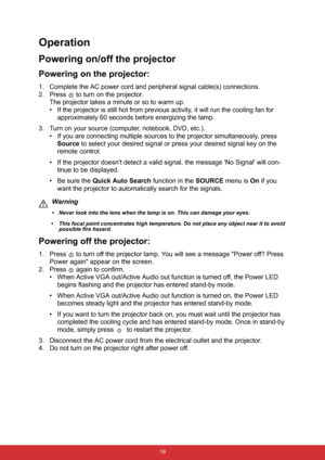 Page 30 19
Operation
Powering on/off the projector
Powering on the projector:
1. Complete the AC power cord and peripheral signal cable(s) connections.
2. Press   to turn on the projector.
The projector takes a minute or so to warm up. 
• If the projector is still hot from previous activity, it will run the cooling fan for 
approximately 60 seconds before energizing the lamp.
3. Turn on your source (computer, notebook, DVD, etc.).
• If you are connecting multiple sources to the projector simultaneously, press...