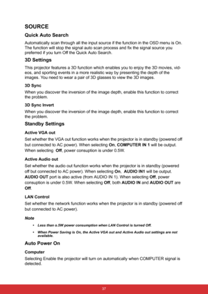 Page 48 37
SOURCE
Quick Auto Search
Automatically scan through all the input source if the function in the OSD menu is On. 
The function will stop the signal auto scan process and fix the signal source you 
preferred if you turn Off the Quick Auto Search. 
3D Settings
This projector features a 3D function which enables you to enjoy the 3D movies, vid-
eos, and sporting events in a more realistic way by presenting the depth of the 
images. You need to wear a pair of 3D glasses to view the 3D images.
3D Sync
When...
