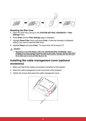 Page 65 54
Resetting the filter timer
5. Open the OSD menu and go to the SYSTEM SETTING: ADVANCED > Filter 
Settings menu. 
6. Press Enter and the Filter Settings page is displayed.
7. Highlight Reset Filter Hours and press Enter. A warning message is displayed 
asking if you want to reset the filter timer.
8. Highlight Reset and press Enter. The lamp timer will be reset to 0.
Caution
• Remember to use Filter Mode to Off in the SYSTEM SETTING: ADVANCED > Filter 
Settings menu when using the projector with the...