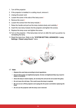 Page 67 56
1. Turn off the projector.
2. If the projector is installed in a ceiling mount, remove it.
3. Unplug the power cord.
4. Loosen the screw in the side of the lamp cover.1
5. Remove the cover.2
6. Loosen the screws from the lamp module.3
7. Raise the handle and pull out the lamp module slowly and carefully.4
8. Insert the new lamp module into the projector and tighten the screws.
9. Replace the lamp cover and tighten the screw.
10. Turn on the projector.  If the lamp does not turn on after the warm-up...