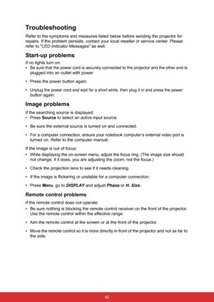 Page 73 62
Troubleshooting
Refer to the symptoms and measures listed below before sending the projector for 
repairs. If the problem persists, contact your local reseller or service center. Please 
refer to LED Indicator Messages as well.
Start-up problems
If no lights turn on:
•
Be sure that the power cord is securely connected to the projector and the other end is 
plugged into an outlet with power.
• Press the power button again.
•
Unplug the power cord and wait for a short while, then plug it in and press...