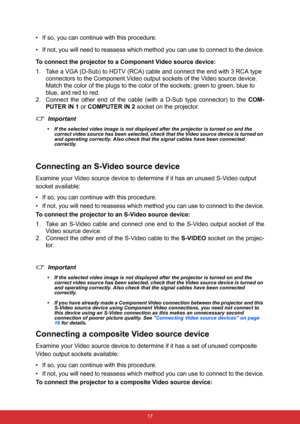 Page 28 17
• If so, you can continue with this procedure.
• If not, you will need to reassess which method you can use to connect to the device.
To connect the projector to a Component Video source device:
1. Take a VGA (D-Sub) to HDTV (RCA) cable and connect the end with 3 RCA type 
connectors to the Component Video output sockets of the Video source device. 
Match the color of the plugs to the color of the sockets; green to green, blue to 
blue, and red to red.
2. Connect the other end of the cable (with a...