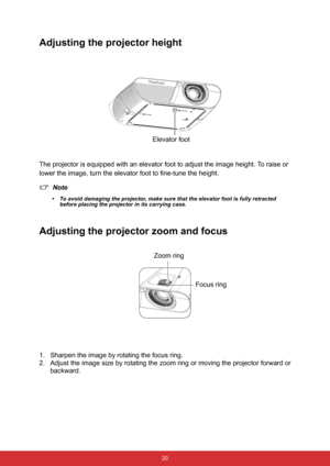 Page 31 20
Adjusting the projector height
The projector is equipped with an elevator foot to adjust the image height. To raise or 
lower the image, turn the elevator foot to fine-tune the height.
Note
• To avoid damaging the projector, make sure that the elevator foot is fully retracted 
before placing the projector in its carrying case.
Adjusting the projector zoom and focus
1. Sharpen the image by rotating the focus ring.
2. Adjust the image size by rotating the zoom ring or moving the projector forward or...