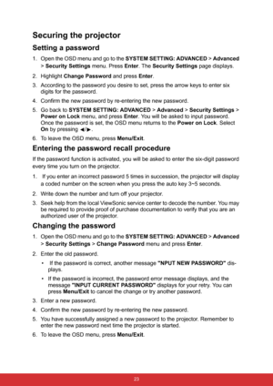 Page 34 23
Securing the projector
Setting a password
1. Open the OSD menu and go to the SYSTEM SETTING: ADVANCED > Advanced 
> Security Settings menu. Press Enter. The Security Settings page displays.
2. Highlight Change Password and press Enter.
3. According to the password you desire to set, press the arrow keys to enter six 
digits for the password.
4. Confirm the new password by re-entering the new password.
5. Go back to SYSTEM SETTING: ADVANCED > Advanced > Security Settings > 
Power on Lock menu, and...