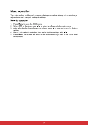 Page 38 27
Menu operation
The projector has multilingual on-screen display menus that allow you to make image 
adjustments and change a variety of settings.
How to operate
1. Press Menu to open the OSD menu.
2. When OSD is displayed, use  /  to select any feature in the main menu.
3. After selecting the desired main menu item, press   to enter sub-menu for feature
setting.
4. Use  /  to select the desired item and adjust the settings with  / .
5. Press Menu, the screen will return to the main menu or go back to...