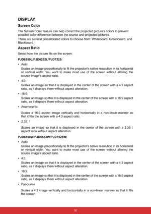 Page 43 32
DISPLAY
Screen Color
The Screen Color feature can help correct the projected picture’s colors to prevent 
possible color difference between the source and projected pictures.
There are several precalibrated colors to choose from: Whiteboard, Greenboard, and 
Blackboard.
Aspect Ratio
Select how the picture fits on the screen:
PJD6250L/PJD6252L/PJD7325:
•Auto:  
Scales an image proportionally to fit the projectors native resolution in its horizontal
or vertical width. You want to make most use of the...