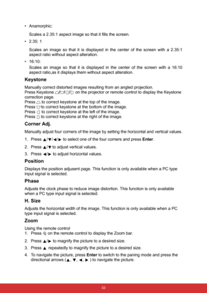 Page 44 33
• Anamorphic:   
Scales a 2.35:1 aspect image so that it fills the screen.
• 2.35: 1
Scales an image so that it is displayed in the center of the screen with a 2.35:1
aspect ratio without aspect alteration.
• 16:10: 
Scales an image so that it is displayed in the center of the screen with a 16:10
aspect ratio,as it displays them without aspect alteration.
Keystone
Manually correct distorted images resulting from an angled projection.
Press Keystone /// on the projector or remote control to display...