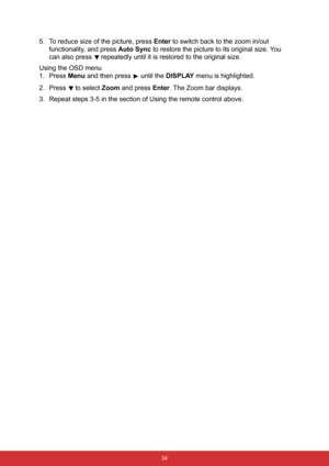 Page 45 34
5. To reduce size of the picture, press Enter to switch back to the zoom in/out 
functionality, and press Auto Sync to restore the picture to its original size. You 
can also press 
 repeatedly until it is restored to the original size.
Using the OSD menu
1. Press Menu and then press   until the DISPLAY menu is highlighted.
2. Press 
 to select Zoom and press Enter. The Zoom bar displays.
3. Repeat steps 3-5 in the section of Using the remote control above. 