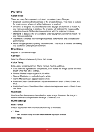 Page 46 35
PICTURE
Color Mode
There are many factory presets optimized for various types of images.
• Brightest: Maximizes the brightness of the projected image. This mode is suitable 
for environments where extra-high brightness is required.
• Dynamic: Is designed for presentations under daylight environment to match PC 
and notebook coloring. In addition, the projector will optimize the image quality 
using the dynamic PC function in accordance with the projected contents.
• Standard: Is designed for...