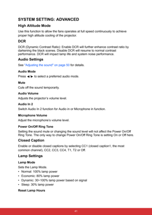 Page 52 41
SYSTEM SETTING: ADVANCED
High Altitude Mode
Use this function to allow the fans operates at full speed continuously to achieve 
proper high altitude cooling of the projector.
DCR
DCR (Dynamic Contrast Ratio): Enable DCR will further enhance contrast ratio by 
darkening the black scenes. Disable DCR will resume to normal contrast 
performance. DCR will impact lamp life and system noise performance.
Audio Settings
See Adjusting the sound on page 50 for details.
Audio Mode
Press  /  to select a...