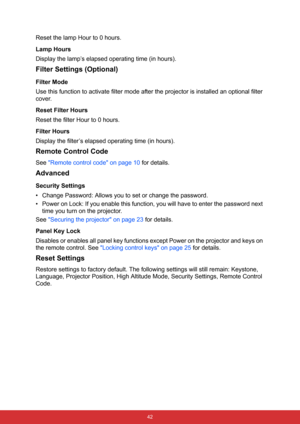 Page 53 42
Reset the lamp Hour to 0 hours.
Lamp Hours
Display the lamp’s elapsed operating time (in hours).
Filter Settings (Optional)
Filter Mode
Use this function to activate filter mode after the projector is installed an optional filter 
cover.
Reset Filter Hours
Reset the filter Hour to 0 hours.
Filter Hours
Display the filter’s elapsed operating time (in hours).
Remote Control Code
See Remote control code on page 10 for details.
Advanced
Security Settings
• Change Password: Allows you to set or change the...