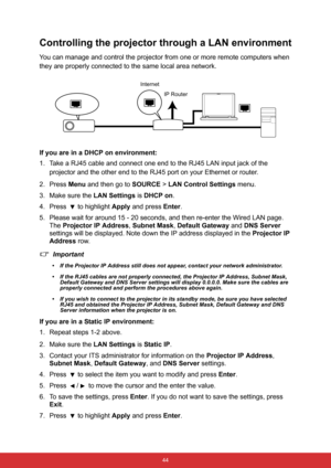 Page 55 44
Controlling the projector through a LAN environment
You can manage and control the projector from one or more remote computers when 
they are properly connected to the same local area network.
If you are in a DHCP on environment:
1. Take a RJ45 cable and connect one end to the RJ45 LAN input jack of the 
projector and the other end to the RJ45 port on your Ethernet or router.
2. Press Menu and then go to SOURCE > LAN Control Settings menu.
3. Make sure the LAN Settings is DHCP on.
4. Press 
 to...