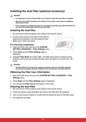 Page 64 53
Installing the dust filter (optional accessory)
Caution
• It is important to clean the dust filter every 100 hours after the dust filter is installed.
• Be sure to turn off the projector and unplug it from power source before installing or 
detaching the filter.
• If your projector is ceiling-mounted or is not easily accessible, pay special attention to 
your personal safety when replacing the dust filter.
Installing the dust filter
1. Be sure to turn off the projector and unplug it from power...