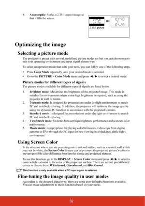 Page 3932
8.Anamorphic: Scales a 2.35:1 aspect image so 
that it fills the screen.
Optimizing the image
Selecting a picture mode
The projector is preset with several predefined picture modes so that you can choose one to 
suit your operating environment and input signal picture type.
To select an operation mode that suits your need, you can follow one of the following steps.
• Press Color Mode repeatedly until your desired mode is selected.
•Go to the PICTURE > Color Mode menu and press / to select a desired...