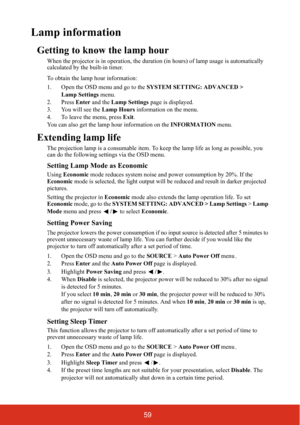 Page 6659
Lamp information
Getting to know the lamp hour
When the projector is in operation, the duration (in hours) of lamp usage is automatically 
calculated by the built-in timer.
To obtain the lamp hour information:
1. Open the OSD menu and go to the SYSTEM SETTING: ADVANCED > 
Lamp Settings menu.
2. Press Enter and the Lamp Settings page is displayed.
3. You will see the Lamp Hours information on the menu.
4. To leave the menu, press Exit.
You can also get the lamp hour information on the INFORMATION...