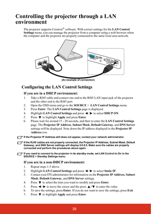 Page 4639
Controlling the projector through a LAN 
environment
The projector supports Crestron® software. With correct settings for the LAN Control 
Settings menu, you can manage the projector from a computer using a web browser when 
the computer and the projector are properly connected to the same local area network. 
Configuring the LAN Control Settings
If you are in a DHCP environment:
1. Take a RJ45 cable and connect one end to the RJ45 LAN input jack of the projector 
and the other end to the RJ45 port....