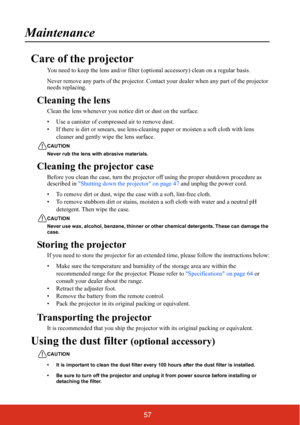 Page 6457
Maintenance
Care of the projector
You need to keep the lens and/or filter (optional accessory) clean on a regular basis.
Never remove any parts of the projector. Contact your dealer when any part of the projector 
needs replacing.
Cleaning the lens
Clean the lens whenever you notice dirt or dust on the surface.
• Use a canister of compressed air to remove dust.
• If there is dirt or smears, use lens-cleaning paper or moisten a soft cloth with lens 
cleaner and gently wipe the lens surface.
CAUTION...