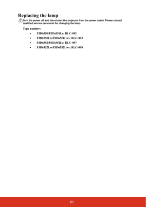 Page 6861
Replacing the lamp
Turn the power off and disconnect the projector from the power outlet. Please contact 
qualified service personnel for changing the lamp.
Type number: 
• PJD6350/PJD6351Ls: RLC-092
• PJD6550Lw/PJD6551Lws: RLC-093
• PJD6352/PJD6352Ls: RLC-097
• PJD6552Lw/PJD6552Lws: RLC-098 