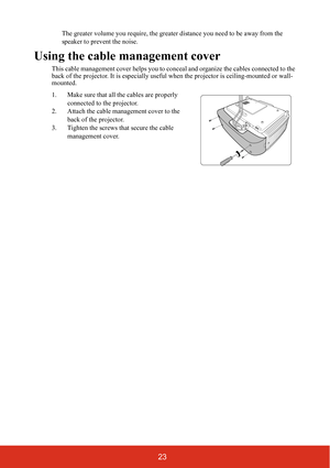 Page 2823
The greater volume you require, the greater distance you need to be away from the 
speaker to prevent the noise.
Using the cable management cover
This cable management cover helps you to conceal and organize the cables connected to the 
back of the projector. It is es pecially useful when the projector is ceiling-mounted or wall-
mounted.
1. Make sure that all the cables are properly 
connected to the projector.
2. Attach the cable management cover to the  back of the projector.
3. Tighten the screws...