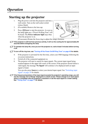 Page 2924
Operation
Starting up the projector
1. Plug the power cord into the projector and into a wall socket. Turn on the wall socket switch 
(where fitted).
2. (If available) Remove the lens cap.
3. Press  Power to start the projector. As soon as 
the lamp lights up, a Power On Ring Tone will 
be heard. The  Power indicator light  stays blue 
when the projector is on.
(If necessary) Rotate the focus ring  to adjust the image clearness.
If the projector is still hot from previous activity,  it will run the...