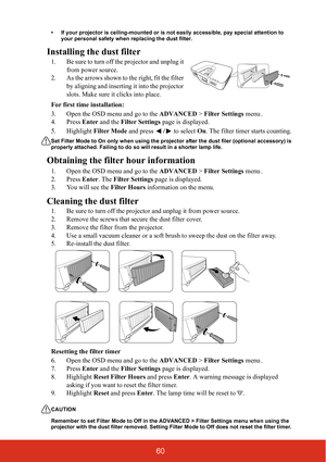 Page 6560
• If your projector is ceiling-mounted or is not easily accessible, pay special attention to your personal safety when replacing the dust filter.
Installing the dust filter
1. Be sure to turn off the projector and unplug it 
from power source.
2. As the arrows shown to the right, fit the filter  by aligning and inserting  it into the projector 
slots. Make sure it clicks into place.
For first time installation:
3. Open the OSD menu and go to the  ADVANCED > Filter Settings  menu.
4. Press  Enter and...