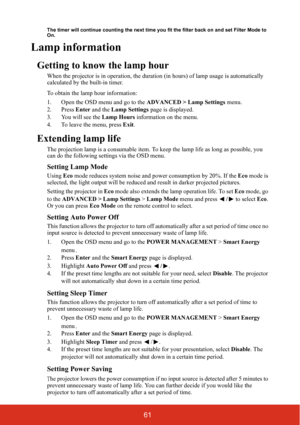 Page 6661
The timer will continue counting the next time you fit the filter back on and set Filter Mode to 
On.
Lamp information
Getting to know the lamp hour
When the projector is in operat ion, the duration (in hours) of lamp usage is automatically 
calculated by the built-in timer.
To obtain the lamp hour information:
1. Open the OSD menu and go to the  ADVANCED > Lamp Settings menu.
2. Press  Enter and the  Lamp Settings  page is displayed.
3. You will see the  Lamp Hours information on the menu.
4. To...