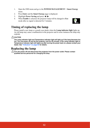 Page 6762
1. Open the OSD menu and go to the POWER MANAGEMENT > Smart Energy 
menu.
2. Press  Enter and the  Smart Energy  page is displayed. 
3. Highlight  Power Saving and press /. 
4. When  Enable is selected, the projector lamp will be changed to  Eco 
mode after no signal is detected for 5 minutes.      
Timing of replacing the lamp
Please install a new lamp or consult your dealer when the  Lamp indicator light lights up. 
An old lamp may cause a malfunction in the pr ojector and in some instances the lamp...