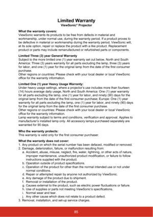 Page 90Limited Warranty
ViewSonic® Projector
What the warranty covers: 
ViewSonic warrants its products to be free from defects in material and \
workmanship, under normal use, during the warranty period. If a product \
proves to 
be defective in material or workmanship during the warranty period, View\
Sonic will, 
at its sole option, repair or replace the product with a like product. R\
eplacement 
product or parts may include remanufactured or refurbished parts or comp\
onents. 
Limited Three (3) year...