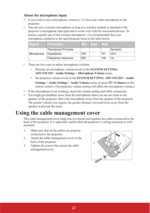 Page 2722 About the microphone input
• If you wish to use a microphone, connect a 3.5 mini jack cable microphone to the 
projector.
• You can use a wireless microphone as long as a wireless module is attached to the 
projector’s microphone input jack and it works well with the associated devices. To 
ensure a quality use of the wireless microphone, it is recommended that your 
microphone conforms to the specifications listed in the table below. 
• There are two ways to adjust microphone volumes.
• Directly set...