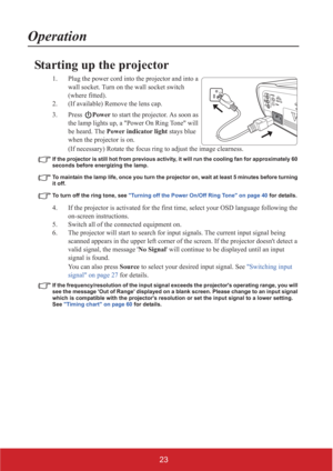 Page 2823
Operation
Starting up the projector
1. Plug the power cord into the projector and into a 
wall socket. Turn on the wall socket switch 
(where fitted).
2. (If available) Remove the lens cap.
3. Press Power to start the projector. As soon as 
the lamp lights up, a Power On Ring Tone will 
be heard. The Power indicator light stays blue 
when the projector is on.
(If necessary) Rotate the focus ring to adjust the image clearness.
If the projector is still hot from previous activity, it will run the...