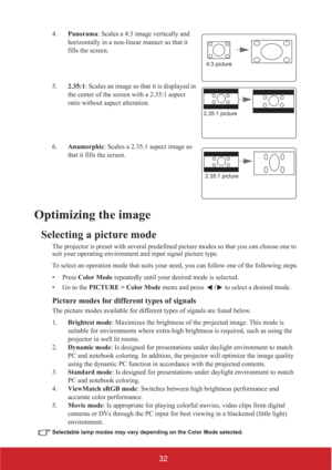 Page 3732
4.Panorama: Scales a 4:3 image vertically and 
horizontally in a non-linear manner so that it 
fills the screen.
5.2.35:1: Scales an image so that it is displayed in 
the center of the screen with a 2.35:1 aspect 
ratio without aspect alteration.
6.Anamorphic: Scales a 2.35:1 aspect image so 
that it fills the screen.
Optimizing the image
Selecting a picture mode
The projector is preset with several predefined picture modes so that you can choose one to 
suit your operating environment and input...