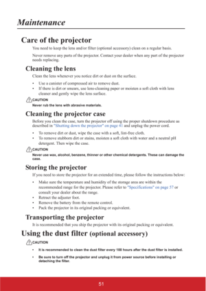 Page 5651
Maintenance
Care of the projector
You need to keep the lens and/or filter (optional accessory) clean on a regular basis.
Never remove any parts of the projector. Contact your dealer when any part of the projector 
needs replacing.
Cleaning the lens
Clean the lens whenever you notice dirt or dust on the surface.
• Use a canister of compressed air to remove dust.
• If there is dirt or smears, use lens-cleaning paper or moisten a soft cloth with lens 
cleaner and gently wipe the lens surface.
CAUTION...