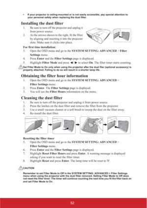 Page 5752
• If your projector is ceiling-mounted or is not easily accessible, pay special attention to 
your personal safety when replacing the dust filter.
Installing the dust filter
1. Be sure to turn off the projector and unplug it 
from power source.
2. As the arrows shown to the right, fit the filter 
by aligning and inserting it into the projector 
slots. Make sure it clicks into place.
For first time installation:
3. Open the OSD menu and go to the SYSTEM SETTING: ADVANCED > Filter 
Settings menu/
4....