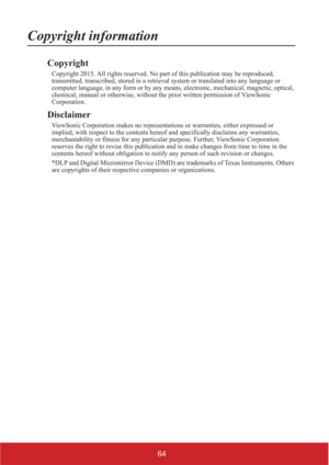 Page 6964
Copyright information
Copyright
Copyright 2015. All rights reserved. No part of this publication may be reproduced, 
transmitted, transcribed, stored in a retrieval system or translated into any language or 
computer language, in any form or by any means, electronic, mechanical, magnetic, optical, 
chemical, manual or otherwise, without the prior written permission of ViewSonic 
Corporation.
Disclaimer
ViewSonic Corporation makes no representations or warranties, either expressed or 
implied, with...