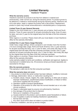 Page 82Limited Warranty
ViewSonic® Projector
What the warranty covers: 
ViewSonic warrants its products to be free from defects in material and 
workmanship, under normal use, during the warranty period. If a product proves to 
be defective in material or workmanship during the warranty period, ViewSonic will, 
at its sole option, repair or replace the product with a like product. Replacement 
product or parts may include remanufactured or refurbished parts or components. 
Limited Three (3) year General...