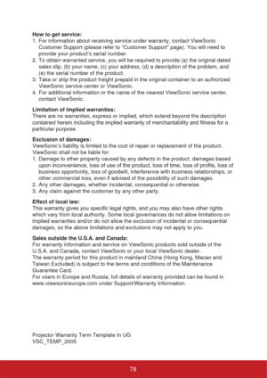 Page 83How to get service: 
1.  For information about receiving service under warranty, contact ViewSonic 
Customer Support (please refer to “Customer Support” page). You will need to 
provide your product’s serial number.
2.  To obtain warranted service, you will be required to provide (a) the original dated 
sales slip, (b) your name, (c) your address, (d) a description of the problem, and 
(e) the serial number of the product.
3.  Take or ship the product freight prepaid in the original container to an...