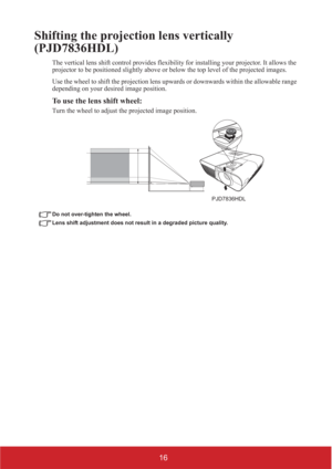 Page 2116
Shifting the projection lens vertically 
(PJD36HDL)
The vertical lens shift control provides flexibility for installing your projector. It allows the 
projector to be positioned slightly above or below the top level of the projected images.
Use the wheel to shift the projection lens upwards or downwards within the allowable range 
depending on your desired image position.
To use the lens shift wheel:
Turn the wheel to adjust the projected image position.
Do not over-tighten the wheel.
Lens shift...