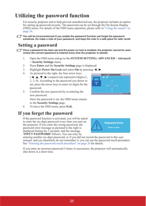 Page 3025
Utilizing the password function
For security purposes and to help prevent unauthorized use, the projector includes an option 
for setting up password security. The password can be set through the On-Screen Display 
(OSD) menu. For details of the OSD menu operation, please refer to Using the menus on 
page 24.
You will be inconvenienced if you enable the password function yet forget the password 
somehow. Do make a note of your password, and keep the note in a safe place for later recall.
Setting a...