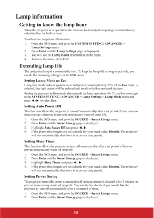 Page 5853
Lamp information
Getting to know the lamp hour
When the projector is in operation, the duration (in hours) of lamp usage is automatically 
calculated by the built-in timer.
To obtain the lamp hour information:
1. Open the OSD menu and go to the SYSTEM SETTING: ADVANCED > 
Lamp Settings menu.
2. Press Enter and the Lamp Settings page is displayed.
3. You will see the Lamp Hours information on the menu.
4. To leave the menu, press Exit.
Extending lamp life
The projection lamp is a consumable item. To...
