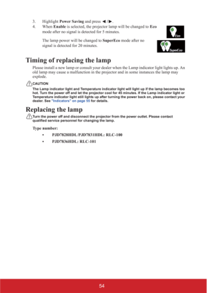 Page 5954
3. Highlight Power Saving and press /. 
4. When Enable is selected, the projector lamp will be changed to Eco 
mode after no signal is detected for 5 minutes.      
The lamp power will be changed to SuperEco mode after no 
signal is detected for 20 minutes.
Timing of replacing the lamp
Please install a new lamp or consult your dealer when the Lamp indicator light lights up. An 
old lamp may cause a malfunction in the projector and in some instances the lamp may 
explode.
CAUTION
The Lamp indicator...