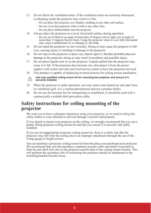 Page 83
13. Do not block the ventilation holes. If the ventilation holes are seriously obstructed, 
overheating inside the projector may result in a fire.
-  Do not place this projector on a blanket, bedding or any other soft surface. 
-  Do not cover this projector with a cloth or any other item. 
-  Do not place inflammables near the projector.   
14. Always place the projector on a level, horizontal surface during operation.
-  Do not use if tilted at an angle of more than 10 degrees left to right, nor at...