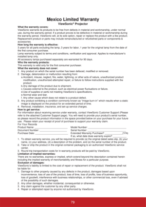 Page 84Mexico Limited Warranty
ViewSonic® Projector
What the warranty covers:
ViewSonic warrants its products to be free from defects in material and workmanship, under normal 
use, during the warranty period. If a product proves to be defective in material or workmanship during 
the warranty period, ViewSonic will, at its sole option, repair or replace the product with a like product. 
Replacement product or parts may include remanufactured or refurbished parts or components & 
accessories.
How long the...