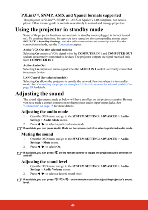 Page 5146
PJLink™, SNMP, AMX and Xpanel formats supported
This projector is PJLink™, SNMP V.1, AMX or Xpanel  V1.10 compliant. For details, 
please follow its user guide or website resp ectively to control and manage projectors.
Using the projector in standby mode
Some of the projector functions are available  in standby mode (plugged in but not turned 
on). To use these functions, be sure you have turned on the corresponding menus under 
SOURCE  > Standby Settings , and the cable connections are correctly...