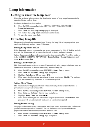 Page 6661
Lamp information
Getting to know the lamp hour
When the projector is in operation, the duration (in hours) of lamp usage is automatically 
calculated by the built-in timer.
To obtain the lamp hour information:
1. Open the OSD menu and go to the  SYSTEM SETTING: ADVANCED > 
Lamp Settings  menu.
2. Press  Enter and the  Lamp Settings  page is displayed.
3. You will see the  Lamp Hours information on the menu.
4. To leave the menu, press  Exit.
Extending lamp life
The projection lamp is a consumable...