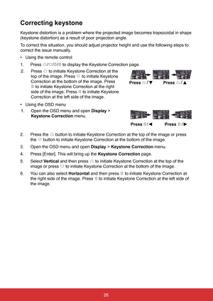 Page 3326
Correcting keystone
Keystone distortion is a problem where the projected image becomes trape\
zoidal in shape 
(keystone distortion) as a result of poor projection angle.
To correct this situation, you should adjust projector height and use the\
 following steps to 
correct the issue manually.
• Using the remote control
1.  Press 
/// to display the Keystone Correction page.
2.  Press 
 to initiate Keystone Correction at the 
top of the image. Press 
 to initiate Keystone 
Correction at the bottom of...