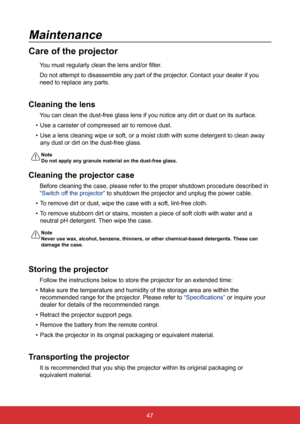 Page 5447
Maintenance
Care of the projector
You must regularly clean the lens and/or filter.
Do not attempt to disassemble any part of the projector. Contact your dealer if you 
need to replace any parts.
Cleaning the lens
You can clean the dust-free glass lens if you notice any dirt or dust on \
its surface.
•  Use a canister of compressed air to remove dust.
•  Use a lens cleaning wipe or soft, or a moist cloth with some detergent t\
o clean away 
any dust or dirt on the dust-free glass.
Note 
Do not apply...