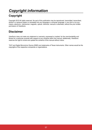 Page 6457
Copyright information
Copyright
Copyright 2015 All rights reserved. No part of this publication may be reproduced, tran\
smitted, transcribed, 
stored in a retrieval system or translated into any language or computer\
 language, in any form or by any 
means, electronic, mechanical, magnetic, optical, chemical, manual or ot\
herwise, without the prior written 
permission of ViewSonic.
Disclaimer
ViewSonic does not make any statement or warranty, expressed or implied, for the merchantability and...