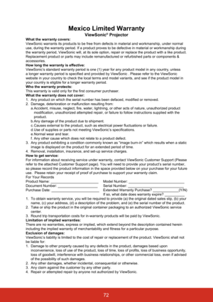 Page 79Mexico Limited Warranty
ViewSonic® Projector
What the warranty covers:
ViewSonic warrants its products to be free from defects in material and \
workmanship, under normal 
use, during the warranty period. If a product proves to be defective in \
material or workmanship during 
the warranty period, ViewSonic will, at its sole option, repair or repla\
ce the product with a like product. 
Replacement product or parts may include remanufactured or refurbished p\
arts or components & 
accessories.
How long...