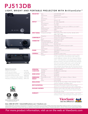 Page 2
PJ513DB
L I G H T ,   B R I G H T   A N D   P O R T A B L E   P R O J E C T O R   W I T H   B r i l l i a n t C o l o r™
PROJECTOR Type  0.55 DDR DMD, DLP®
 Pixel Format  800x600 SVGA
  Lens  Manual zoom, manual focus
  Zoom Factor  1.1
  Keystone  Vertical ± 25º
DIsPLA y
  Size  37"–162" (diagonally)
  Throw Distance  59"–236.2"
  Throw Ratio  1.8–1.98:1
  Lamp   180W, 2,000 hrs. normal, up to 3,000 hrs. eco-mode**
  Brightness (max)  2,200 ANSI lumens
  Contrast Ratio  2000:1
  Aspect...